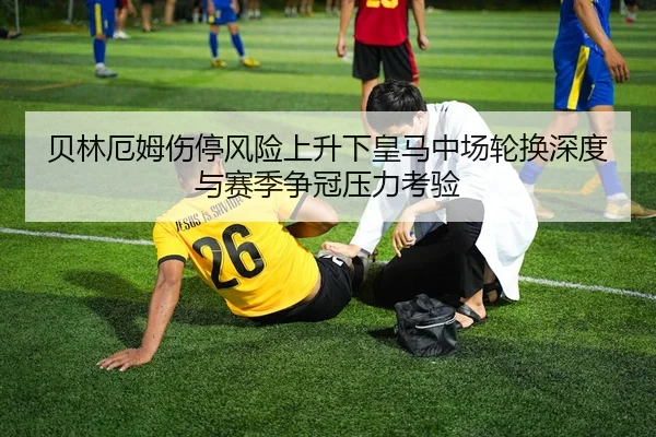 贝林厄姆伤停风险上升下皇马中场轮换深度与赛季争冠压力考验