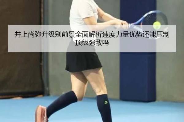井上尚弥升级别前景全面解析速度力量优势还能压制顶级强敌吗